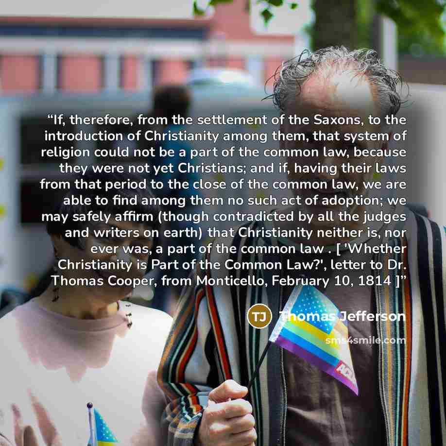“If, therefore, from the settlement of the Saxons, to the introduction of Christianity among them, that system of religion could not be a part of the common law, because they were not yet Christians; and if, having their laws from that period to the close of the common law, we are able to find…” quote by Thomas Jefferson