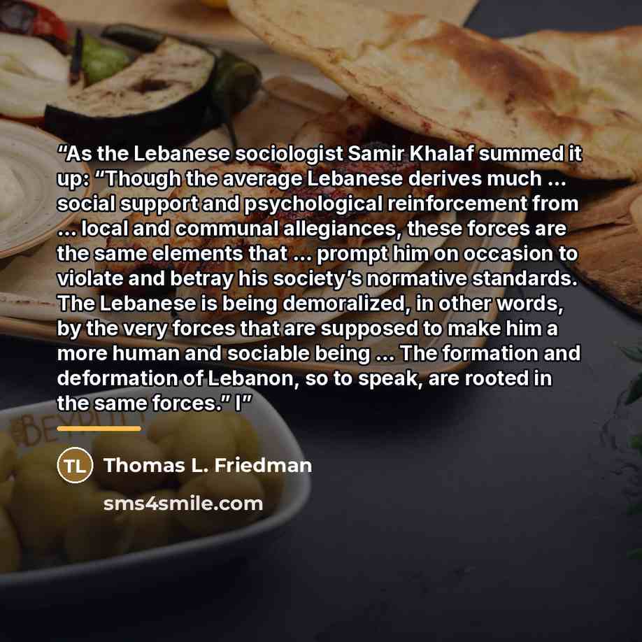 “As the Lebanese sociologist Samir Khalaf summed it up: “Though the average Lebanese derives much … social support and psychological reinforcement from … local and communal allegiances, these forces are the same elements that … prompt him on occasion to violate and betray his society’s normative…” quote by Thomas L. Friedman