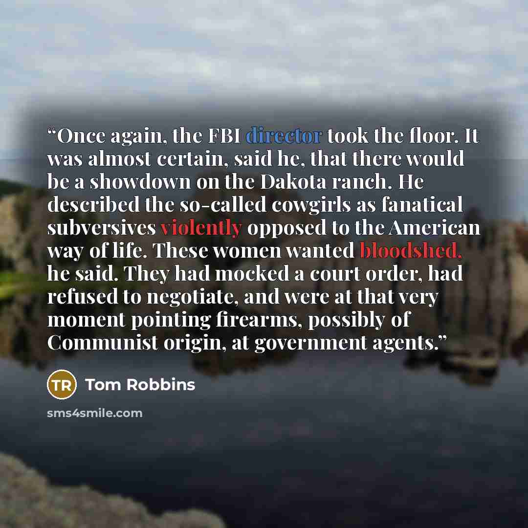 “Once again, the FBI director took the floor. It was almost certain, said he, that there would be a showdown on the Dakota ranch. He described the so-called cowgirls as fanatical subversives violently opposed to the American way of life. These women wanted bloodshed, he said. They had mocked a…” quote by Tom Robbins