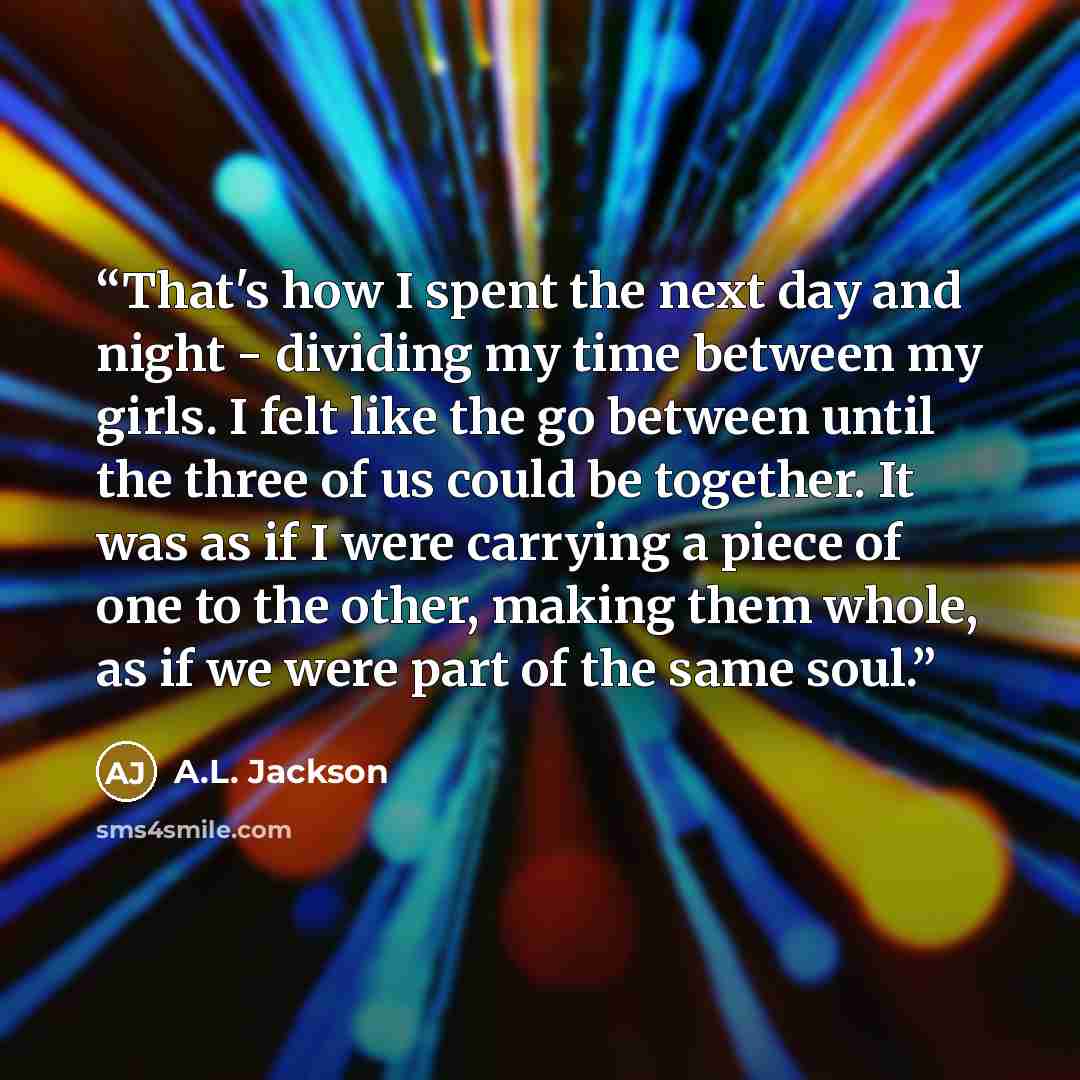 “That's how I spent the next day and night - dividing my time between my girls. I felt like the go between until the three of us could be together. It was as if I were carrying a piece of one to the other, making them whole, as if we were part of the same soul.” quote by A.L. Jackson