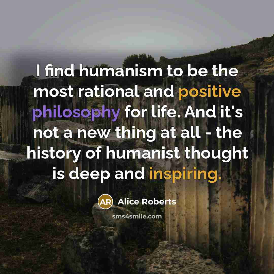“I find humanism to be the most rational and positive philosophy for life. And it's not a new thing at all - the history of humanist thought is deep and inspiring.” quote by Alice Roberts