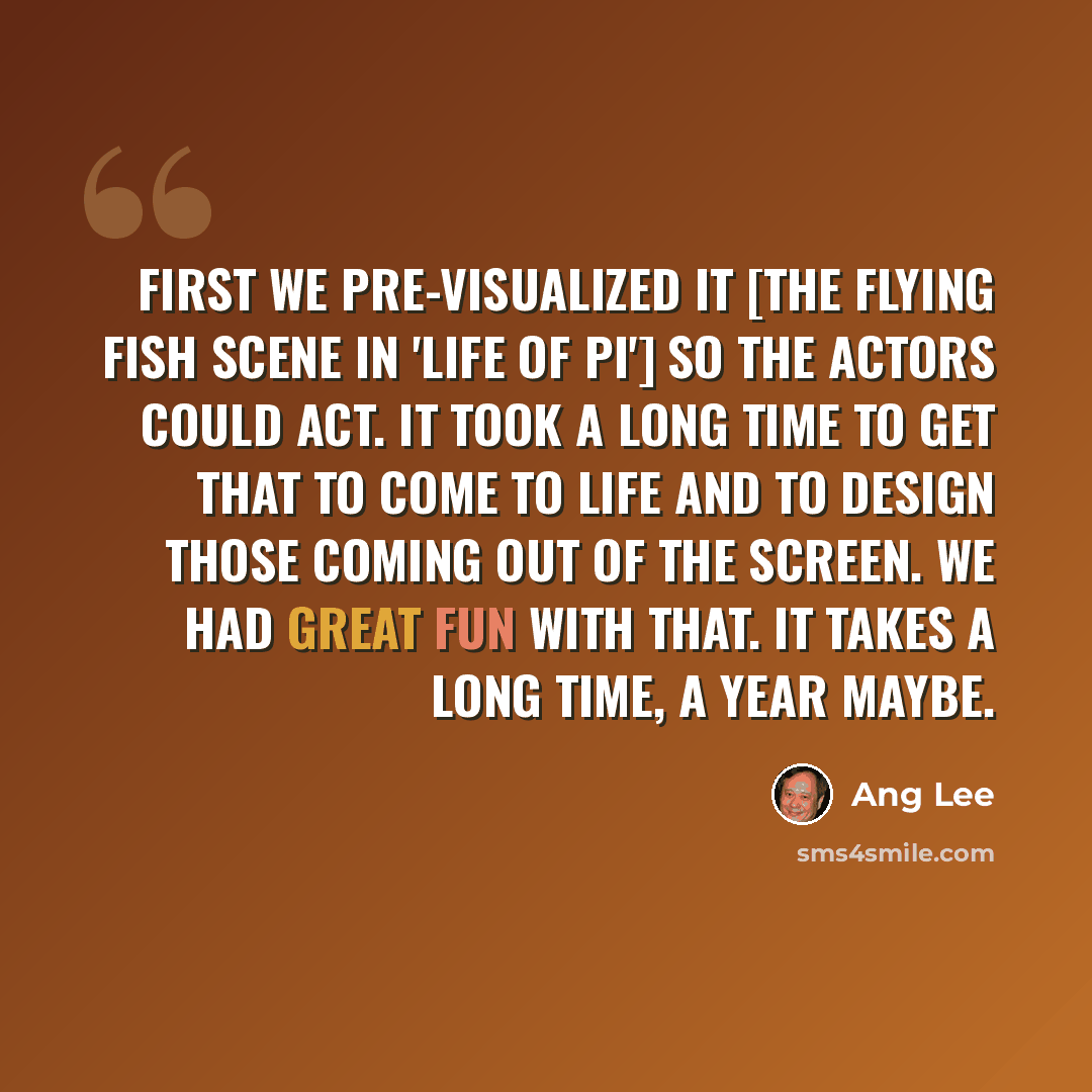 “First we pre-visualized it [the flying fish scene in 'Life of Pi'] so the actors could act. It took a long time to get that to come to life and to design those coming out of the screen. We had great fun with that. It takes a long time, a year maybe.” quote by Ang Lee