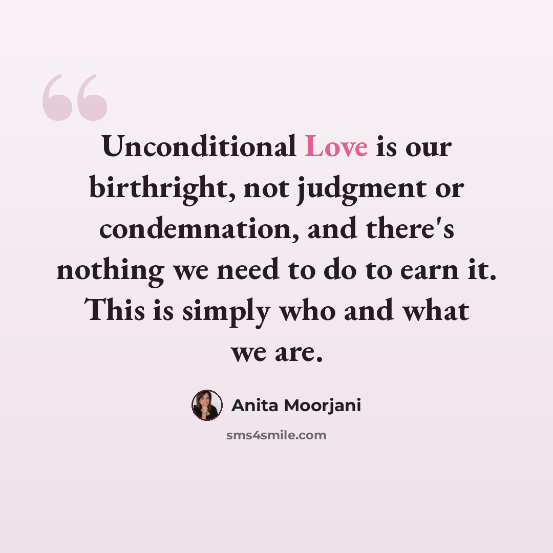 “Unconditional Love is our birthright, not judgment or condemnation, and there's nothing we need to do to earn it. This is simply who and what we are.” quote by Anita Moorjani