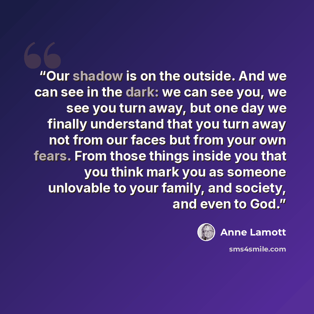 “Our shadow is on the outside. And we can see in the dark: we can see you, we see you turn away, but one day we finally understand that you turn away not from our faces but from your own fears. From those things inside you that you think mark you as someone unlovable to your family, and society…” quote by Anne Lamott