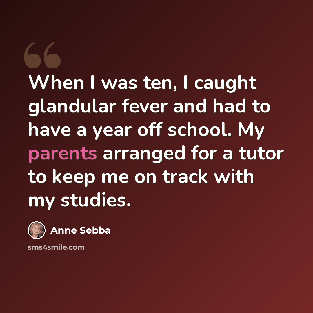 “When I was ten, I caught glandular fever and had to have a year off school. My parents arranged for a tutor to keep me on track with my studies.” quote by Anne Sebba