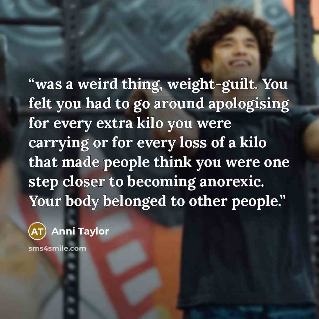 “was a weird thing, weight-guilt. You felt you had to go around apologising for every extra kilo you were carrying or for every loss of a kilo that made people think you were one step closer to becoming anorexic. Your body belonged to other people.” quote by Anni Taylor