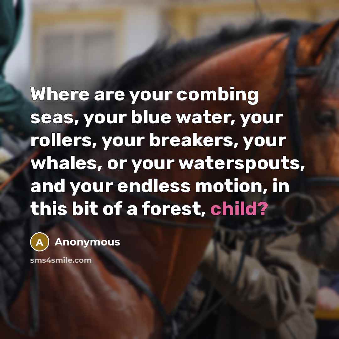 “Where are your combing seas, your blue water, your rollers, your breakers, your whales, or your waterspouts, and your endless motion, in this bit of a forest, child?” quote by Anonymous