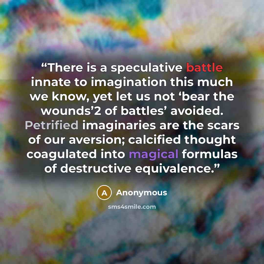 “There is a speculative battle innate to imagination this much we know, yet let us not ‘bear the wounds’2 of battles’ avoided. Petrified imaginaries are the scars of our aversion; calcified thought coagulated into magical formulas of destructive equivalence.” quote by Anonymous
