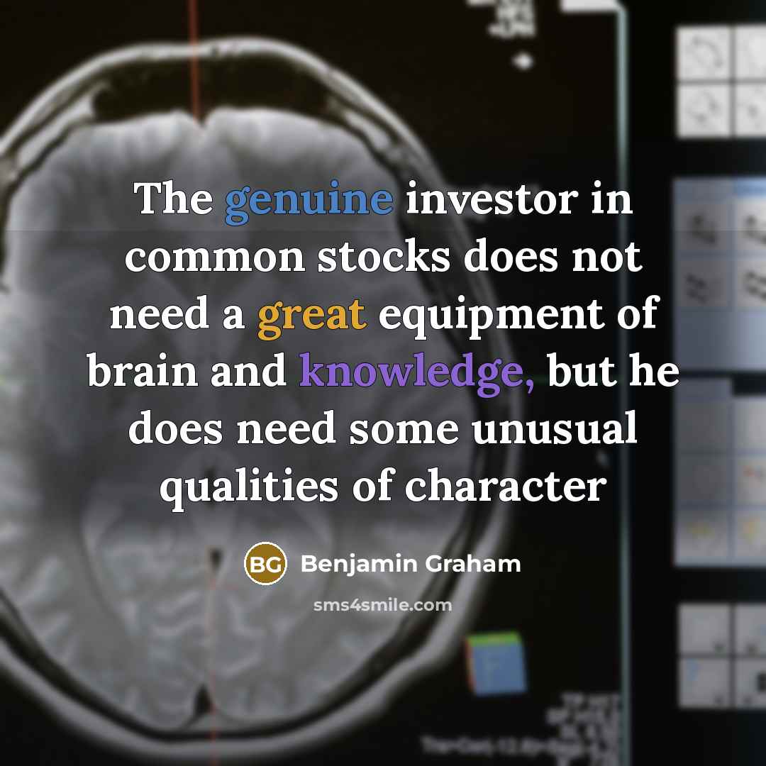 “The genuine investor in common stocks does not need a great equipment of brain and knowledge, but he does need some unusual qualities of character” quote by Benjamin Graham