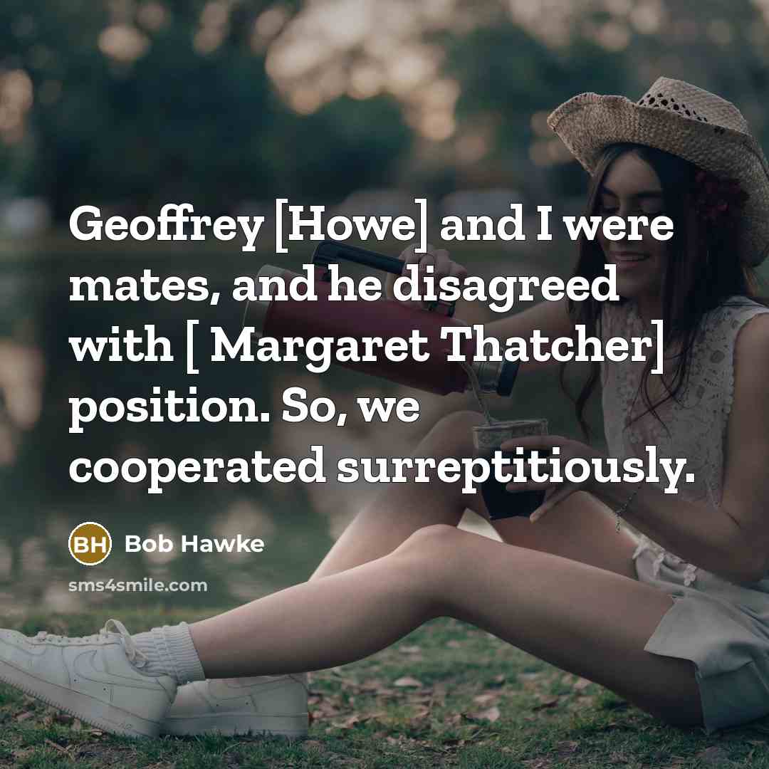 “Geoffrey [Howe] and I were mates, and he disagreed with [ Margaret Thatcher] position. So, we cooperated surreptitiously.” quote by Bob Hawke