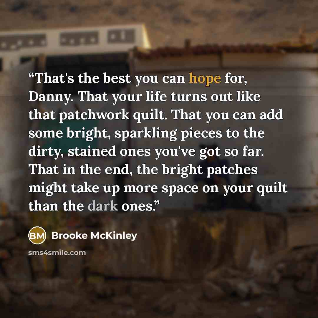“That's the best you can hope for, Danny. That your life turns out like that patchwork quilt. That you can add some bright, sparkling pieces to the dirty, stained ones you've got so far. That in the end, the bright patches might take up more space on your quilt than the dark ones.” quote by Brooke McKinley