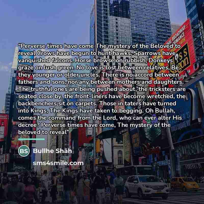 “Perverse times have come The mystery of the Beloved to reveal Crows have begun to hunt hawks, Sparrows have vanquished falcons. Horse browse on rubbish, Donkeys graze on lush green. No love is lost between relatives, Be they younger or older uncles. There is no accord between fathers and sons, nor…” quote by Bullhe Shāh