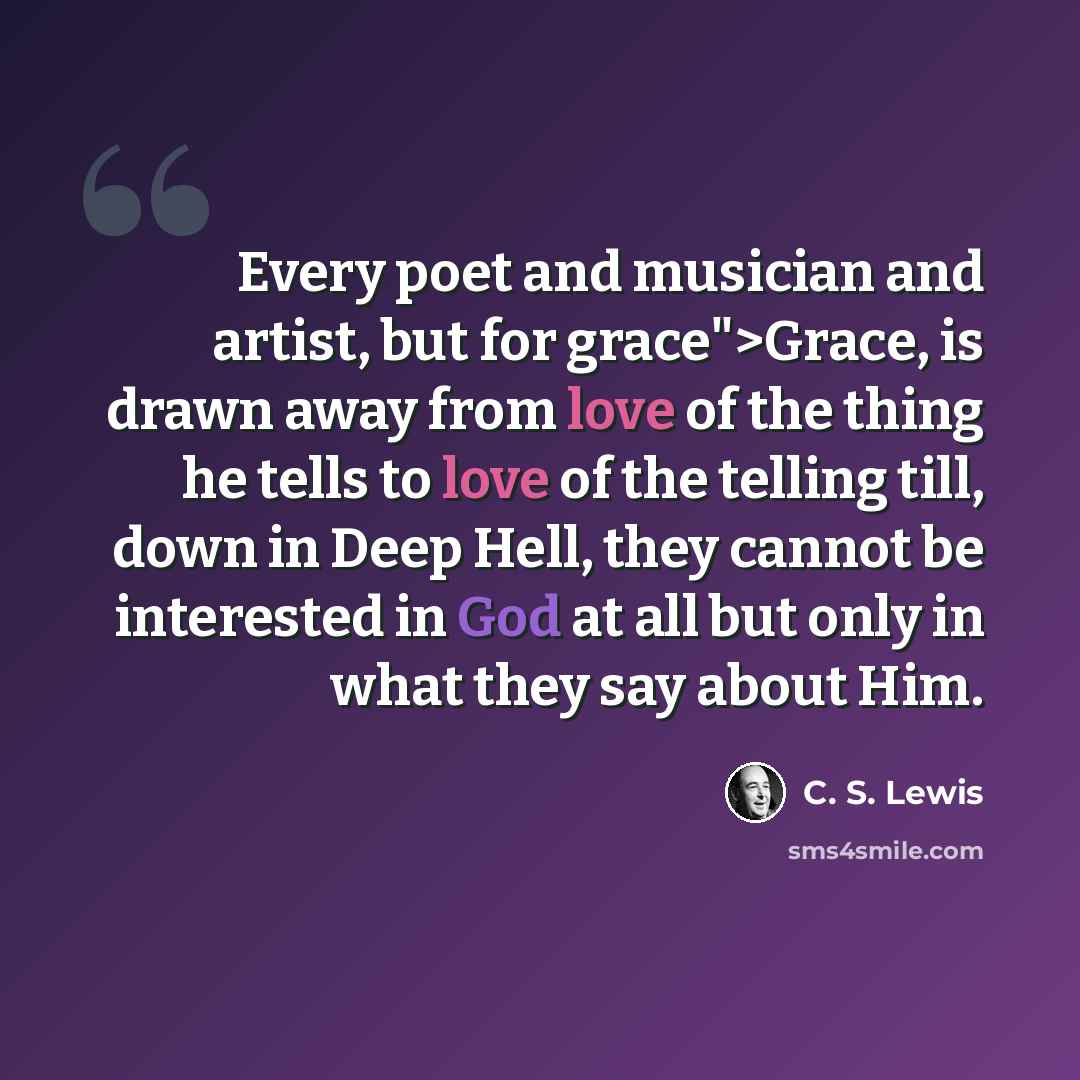 “Every poet and musician and artist, but for grace">Grace, is drawn away from love of the thing he tells to love of the telling till, down in Deep Hell, they cannot be interested in God at all but only in what they say about Him.” quote by C. S. Lewis