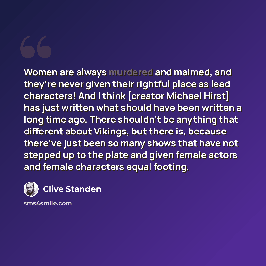 “Women are always murdered and maimed, and they’re never given their rightful place as lead characters! And I think [creator Michael Hirst] has just written what should have been written a long time ago. There shouldn’t be anything that different about Vikings, but there is, because there’ve just…” quote by Clive Standen