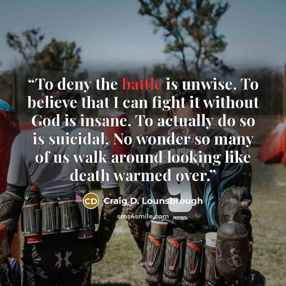 “To deny the battle is unwise. To believe that I can fight it without God is insane. To actually do so is suicidal. No wonder so many of us walk around looking like death warmed over.” quote by Craig D. Lounsbrough