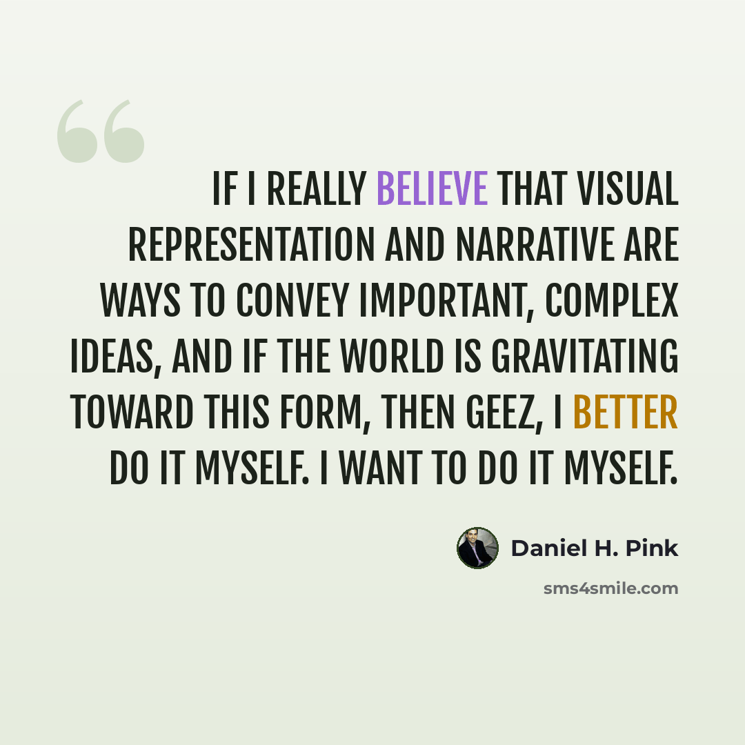 “If I really believe that visual representation and narrative are ways to convey important, complex ideas, and if the world is gravitating toward this form, then geez, I better do it myself. I want to do it myself.” quote by Daniel H. Pink