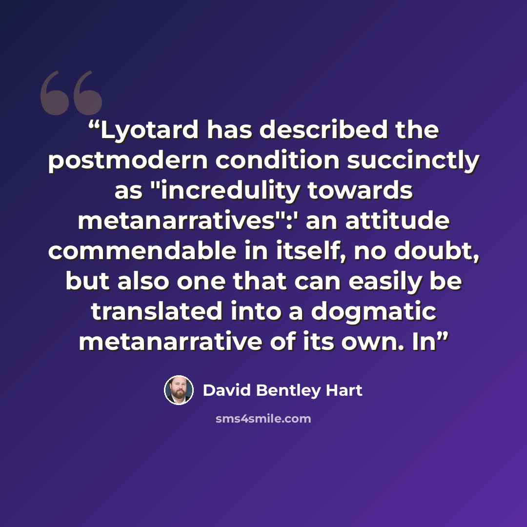 “Lyotard has described the postmodern condition succinctly as "incredulity towards metanarratives":' an attitude commendable in itself, no doubt, but also one that can easily be translated into a dogmatic metanarrative of its own. In” quote by David Bentley Hart