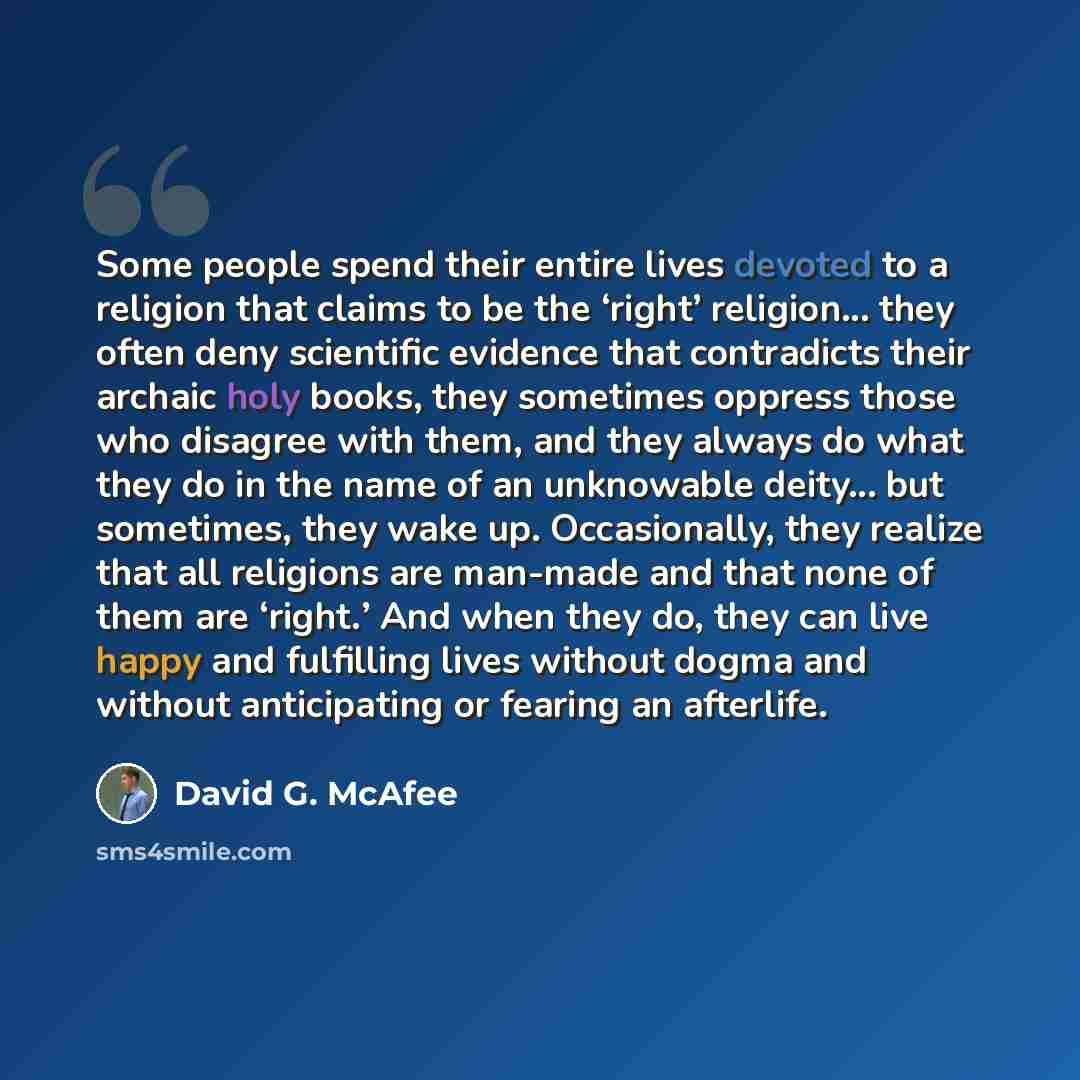 “Some people spend their entire lives devoted to a religion that claims to be the ‘right’ religion... they often deny scientific evidence that contradicts their archaic holy books, they sometimes oppress those who disagree with them, and they always do what they do in the name of an unknowable…” quote by David G. McAfee