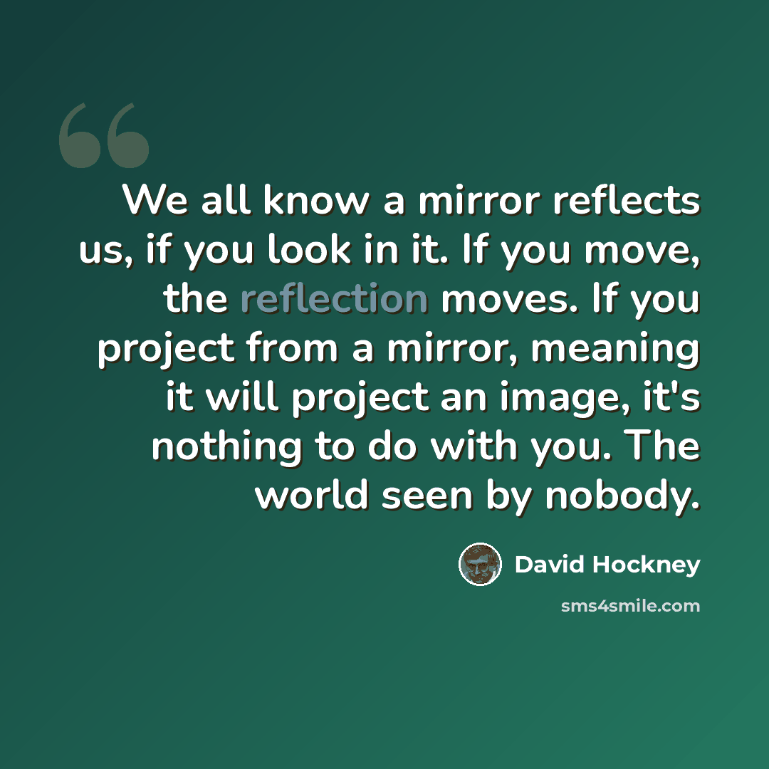 “We all know a mirror reflects us, if you look in it. If you move, the reflection moves. If you project from a mirror, meaning it will project an image, it's nothing to do with you. The world seen by nobody.” quote by David Hockney