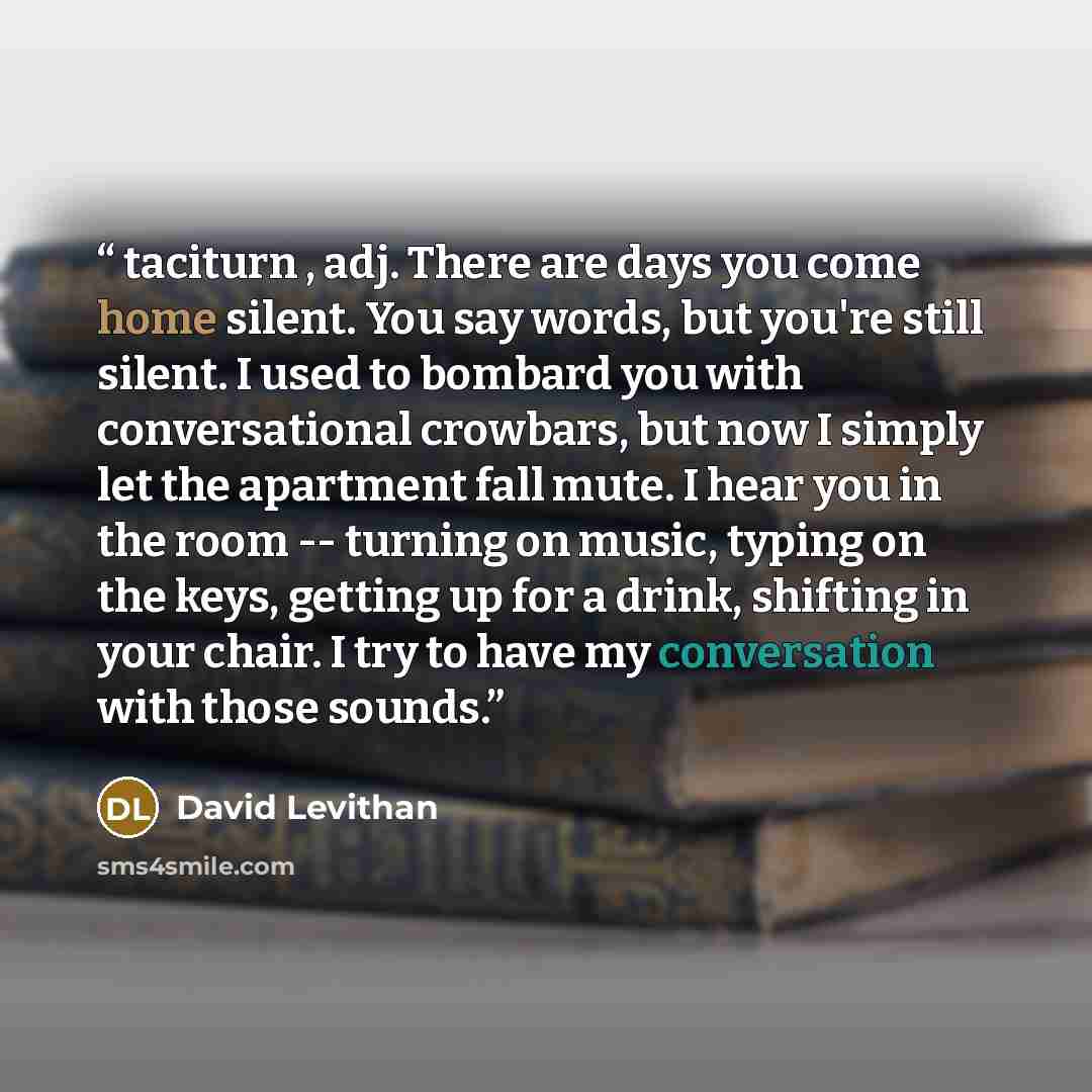 “taciturn , adj. There are days you come home silent. You say words, but you're still silent. I used to bombard you with conversational crowbars, but now I simply let the apartment fall mute. I hear you in the room -- turning on music, typing on the keys, getting up for a drink, shifting in your…” quote by David Levithan
