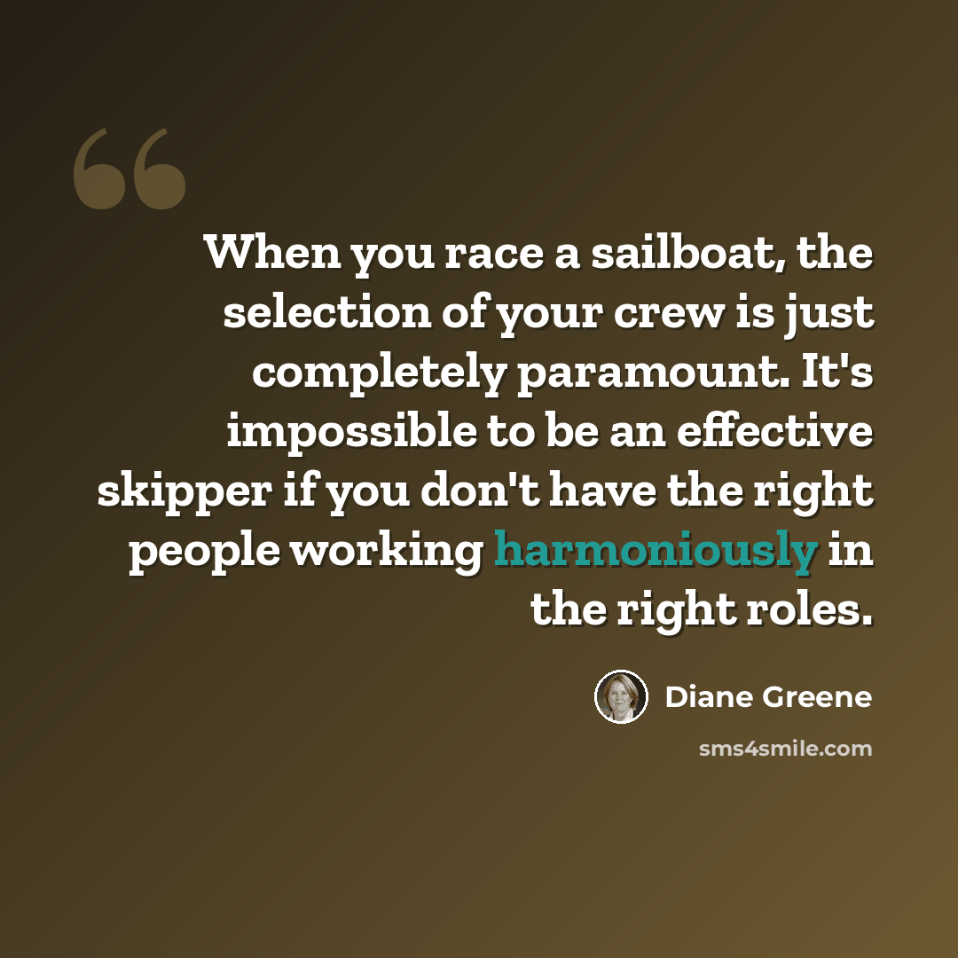 “When you race a sailboat, the selection of your crew is just completely paramount. It's impossible to be an effective skipper if you don't have the right people working harmoniously in the right roles.” quote by Diane Greene
