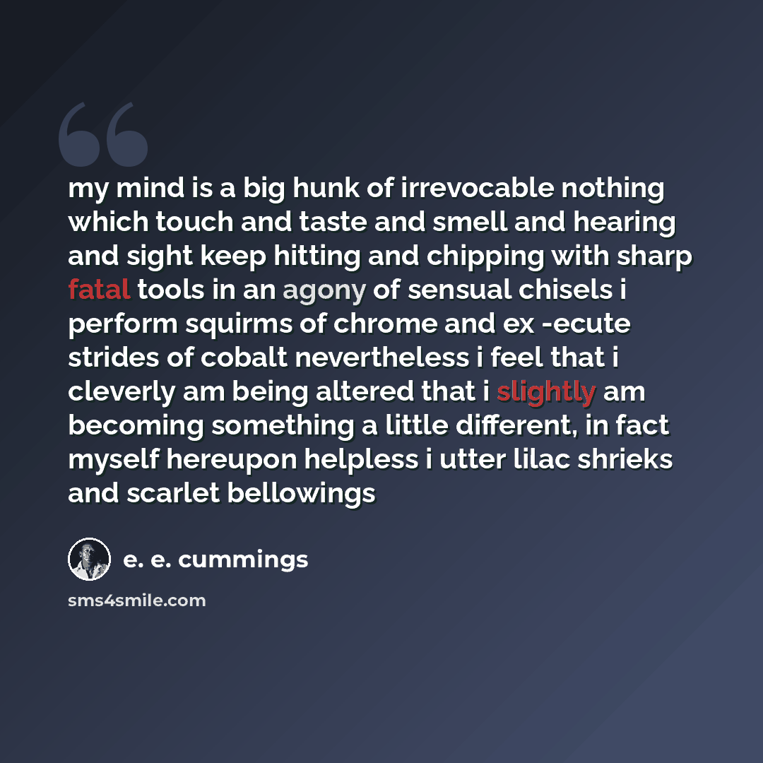 “my mind is a big hunk of irrevocable nothing which touch and taste and smell and hearing and sight keep hitting and chipping with sharp fatal tools in an agony of sensual chisels i perform squirms of chrome and ex -ecute strides of cobalt nevertheless i feel that i cleverly am being altered that i…” quote by e. e. cummings