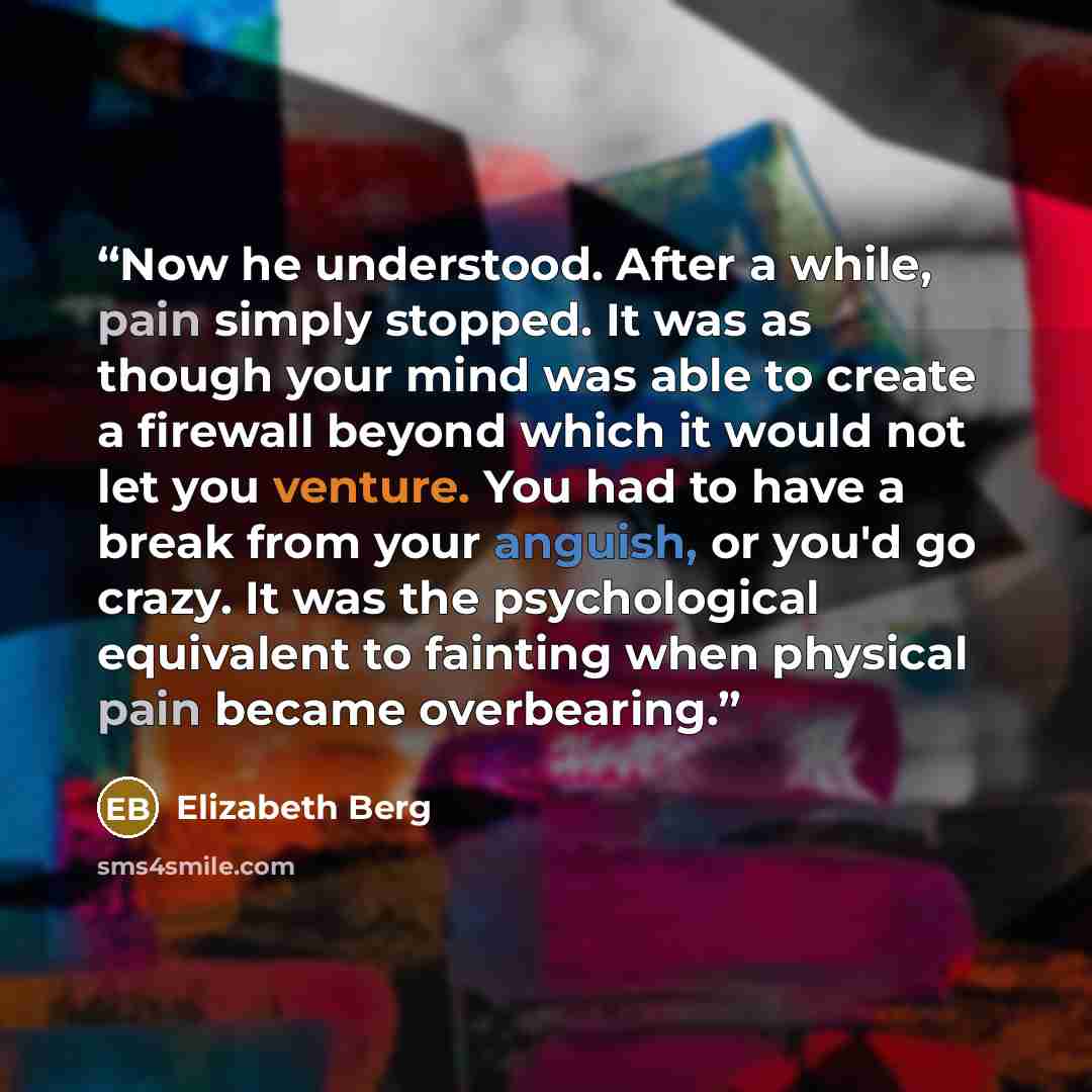 “Now he understood. After a while, pain simply stopped. It was as though your mind was able to create a firewall beyond which it would not let you venture. You had to have a break from your anguish, or you'd go crazy. It was the psychological equivalent to fainting when physical pain became…” quote by Elizabeth Berg