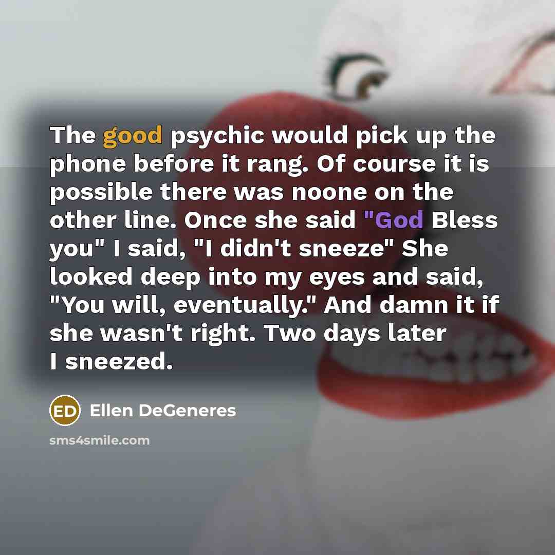 “The good psychic would pick up the phone before it rang. Of course it is possible there was noone on the other line. Once she said "God Bless you" I said, "I didn't sneeze" She looked deep into my eyes and said, "You will, eventually." And damn it if she wasn't right. Two days later I sneezed.” quote by Ellen DeGeneres
