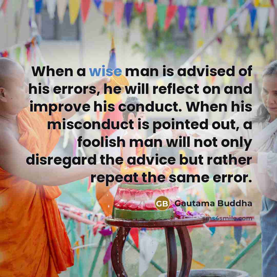 “When a wise man is advised of his errors, he will reflect on and improve his conduct. When his misconduct is pointed out, a foolish man will not only disregard the advice but rather repeat the same error.” quote by Gautama Buddha