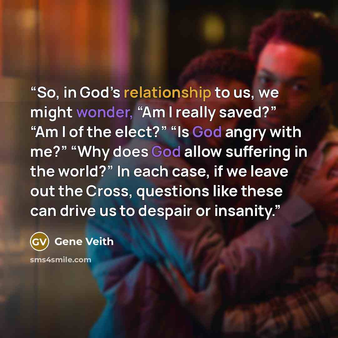 “So, in God’s relationship to us, we might wonder, “Am I really saved?” “Am I of the elect?” “Is God angry with me?” “Why does God allow suffering in the world?” In each case, if we leave out the Cross, questions like these can drive us to despair or insanity.” quote by Gene Veith