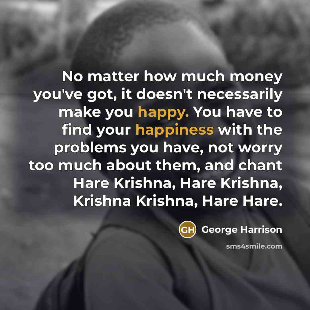 “No matter how much money you've got, it doesn't necessarily make you happy. You have to find your happiness with the problems you have, not worry too much about them, and chant Hare Krishna, Hare Krishna, Krishna Krishna, Hare Hare.” quote by George Harrison
