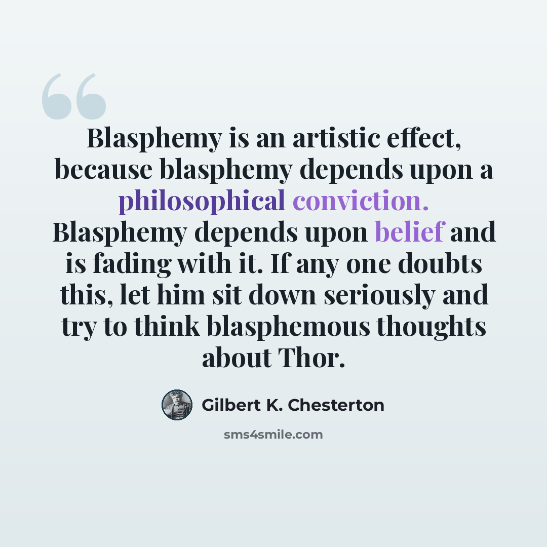 “Blasphemy is an artistic effect, because blasphemy depends upon a philosophical conviction. Blasphemy depends upon belief and is fading with it. If any one doubts this, let him sit down seriously and try to think blasphemous thoughts about Thor.” quote by Gilbert K. Chesterton