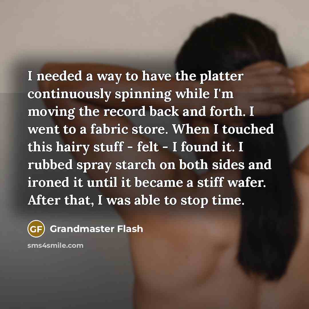 “I needed a way to have the platter continuously spinning while I'm moving the record back and forth. I went to a fabric store. When I touched this hairy stuff - felt - I found it. I rubbed spray starch on both sides and ironed it until it became a stiff wafer. After that, I was able to stop time.” quote by Grandmaster Flash