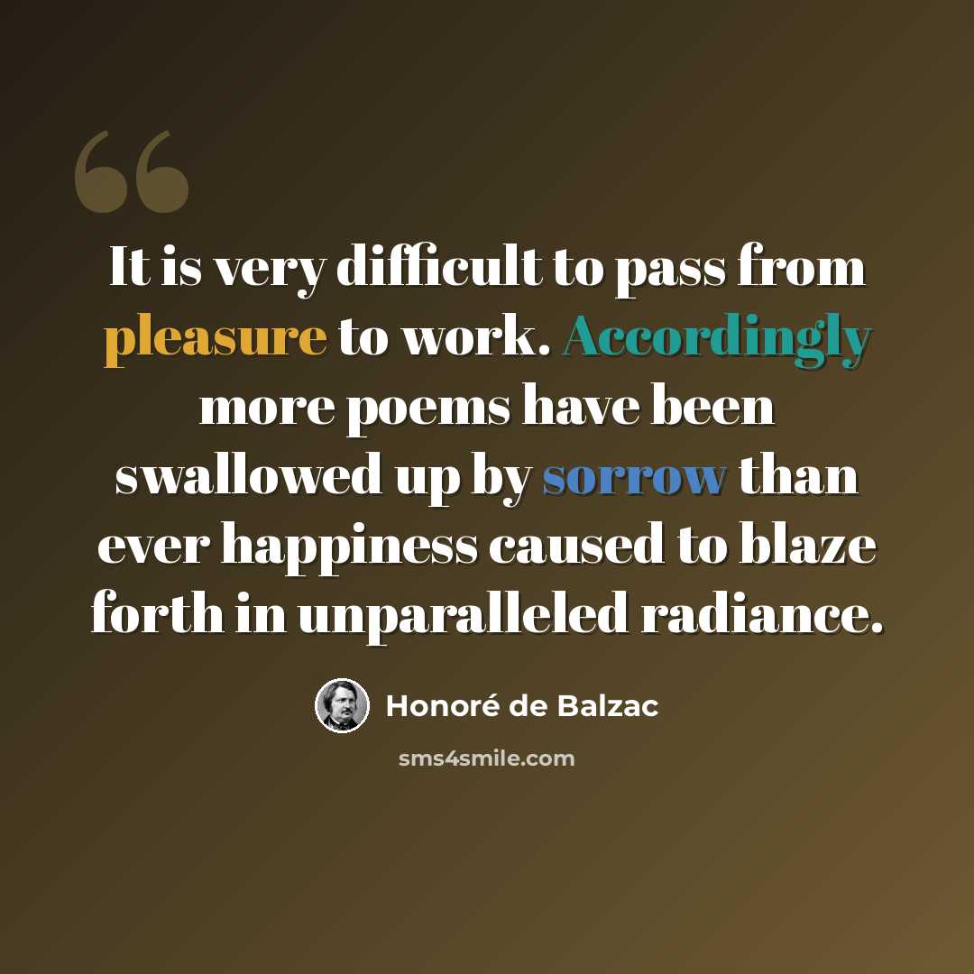 “It is very difficult to pass from pleasure to work. Accordingly more poems have been swallowed up by sorrow than ever happiness caused to blaze forth in unparalleled radiance.” quote by Honore de Balzac