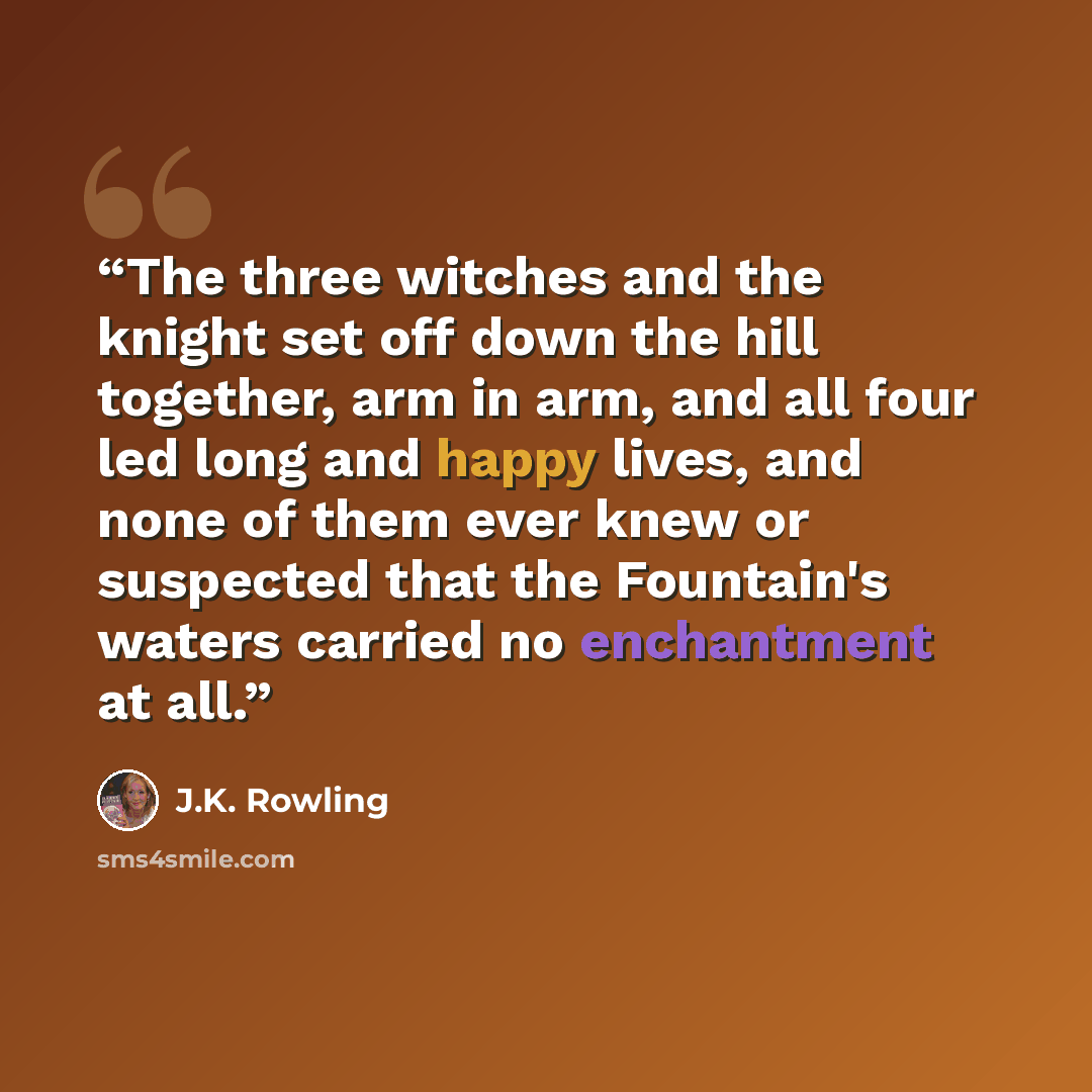 “The three witches and the knight set off down the hill together, arm in arm, and all four led long and happy lives, and none of them ever knew or suspected that the Fountain's waters carried no enchantment at all.” quote by J.K. Rowling