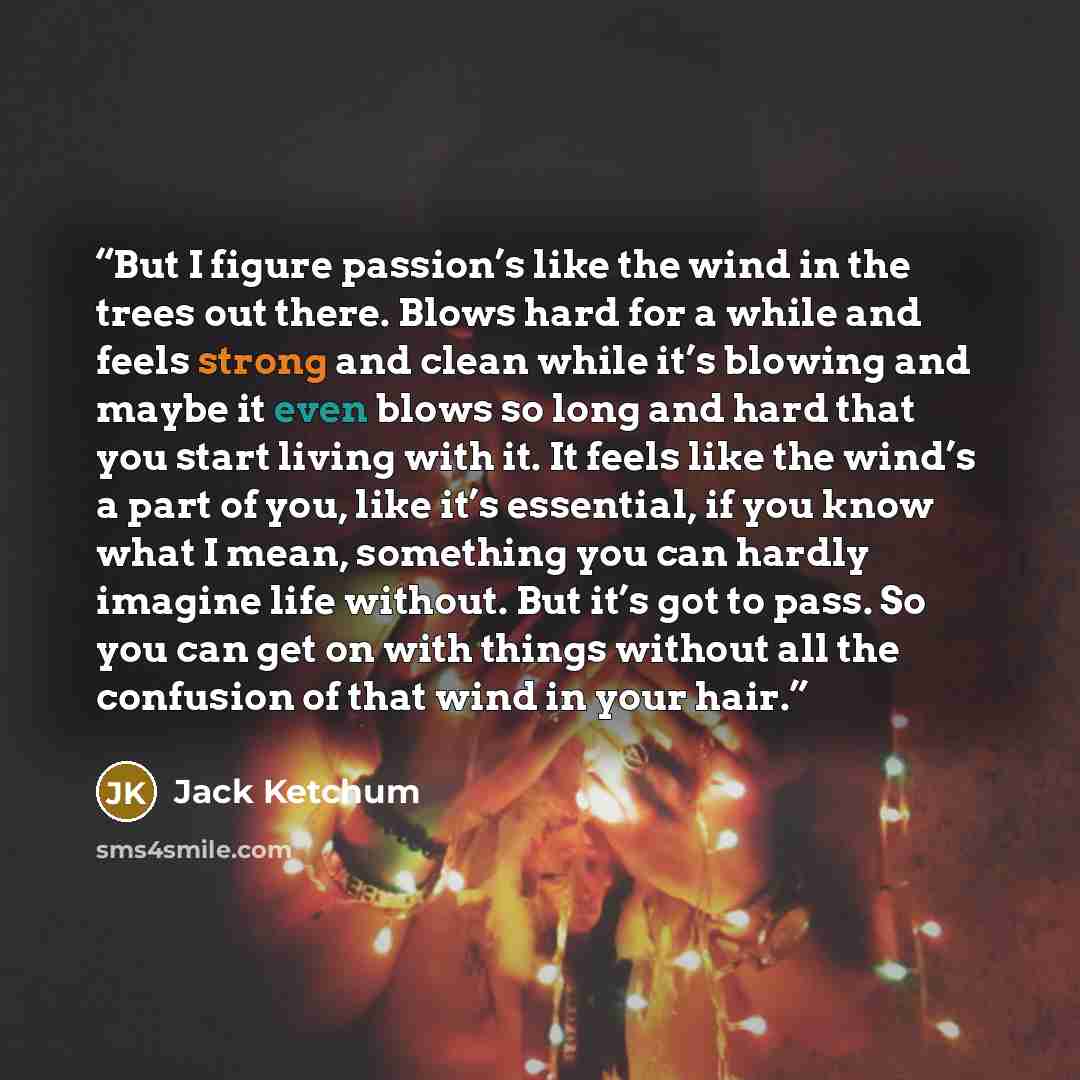 “But I figure passion’s like the wind in the trees out there. Blows hard for a while and feels strong and clean while it’s blowing and maybe it even blows so long and hard that you start living with it. It feels like the wind’s a part of you, like it’s essential, if you know what I mean, something…” quote by Jack Ketchum