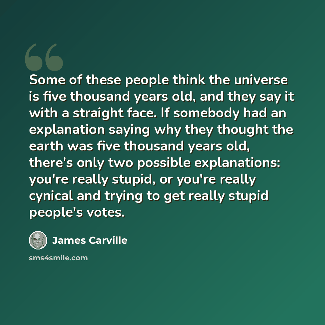 “Some of these people think the universe is five thousand years old, and they say it with a straight face. If somebody had an explanation saying why they thought the earth was five thousand years old, there's only two possible explanations: you're really stupid, or you're really cynical and trying…” quote by James Carville