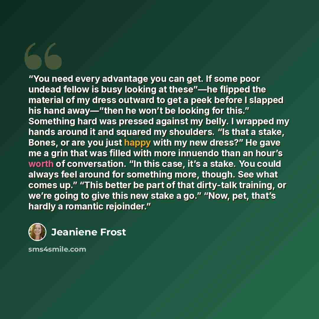 “You need every advantage you can get. If some poor undead fellow is busy looking at these”—he flipped the material of my dress outward to get a peek before I slapped his hand away—“then he won’t be looking for this.” Something hard was pressed against my belly. I wrapped my hands around it and…” quote by Jeaniene Frost