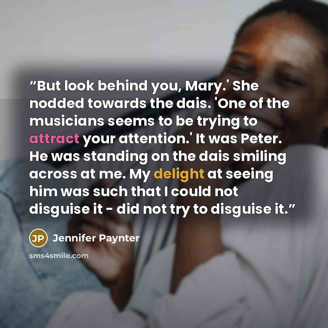 “But look behind you, Mary.' She nodded towards the dais. 'One of the musicians seems to be trying to attract your attention.' It was Peter. He was standing on the dais smiling across at me. My delight at seeing him was such that I could not disguise it - did not try to disguise it.” quote by Jennifer Paynter