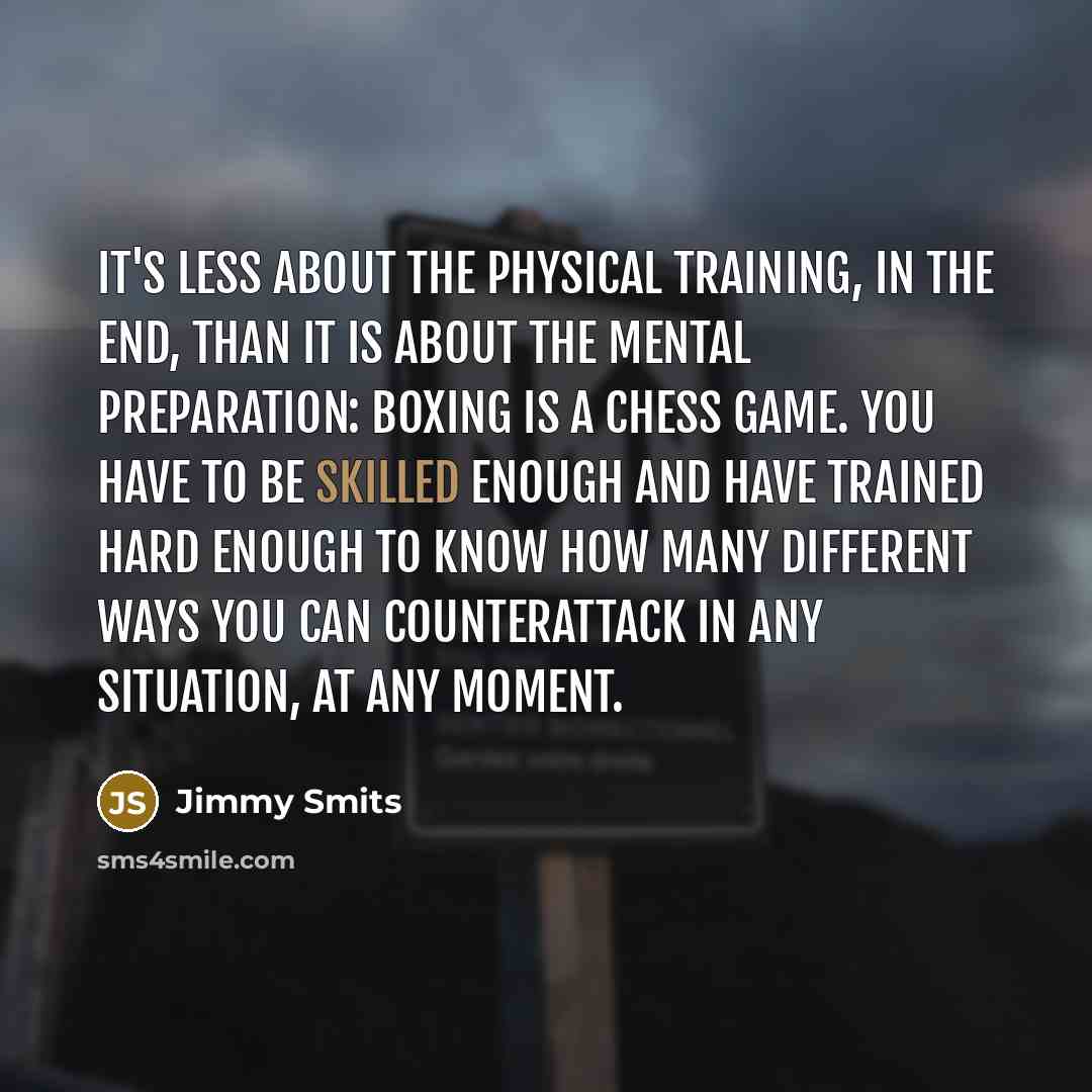 “It's less about the physical training, in the end, than it is about the mental preparation: boxing is a chess game. You have to be skilled enough and have trained hard enough to know how many different ways you can counterattack in any situation, at any moment.” quote by Jimmy Smits