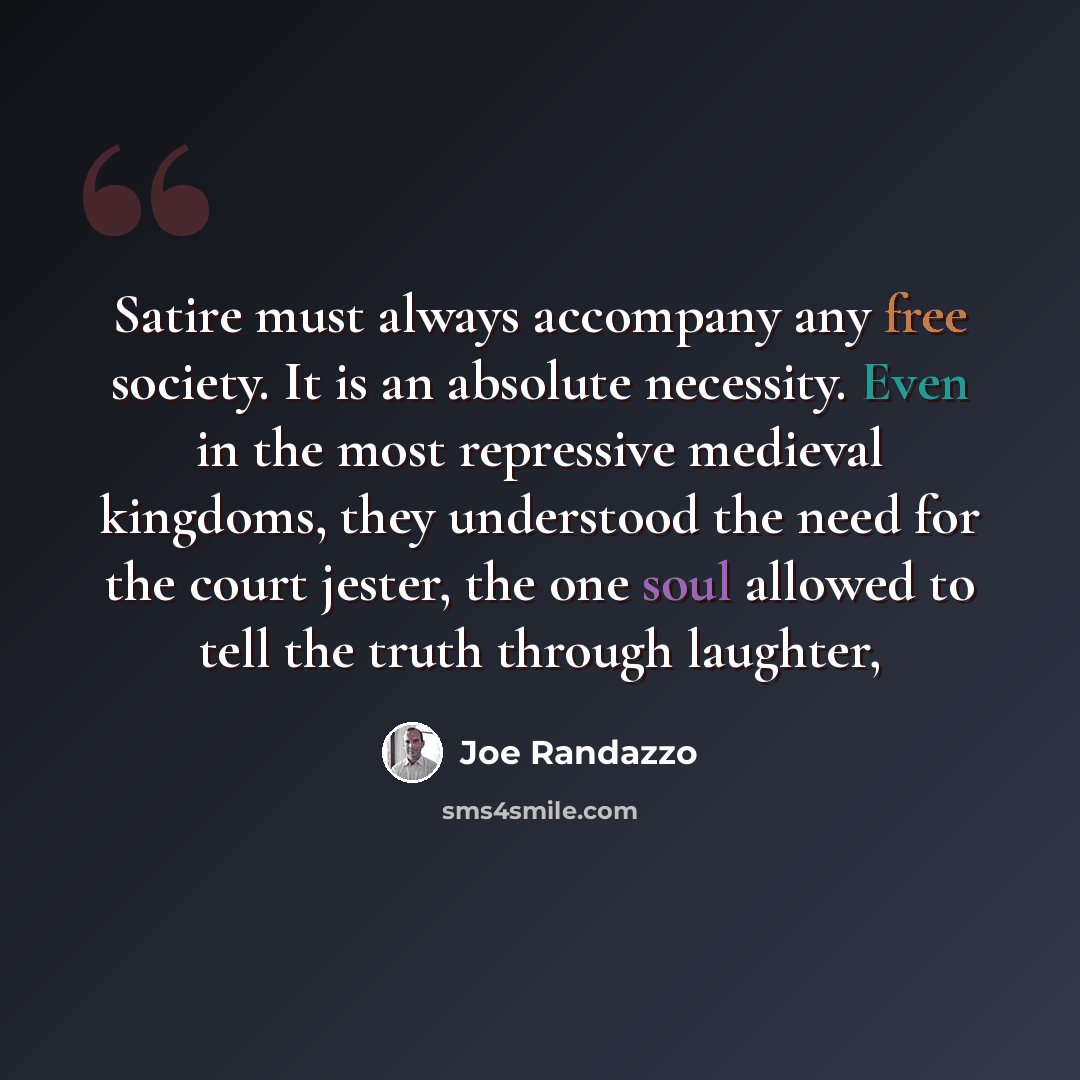 “Satire must always accompany any free society. It is an absolute necessity. Even in the most repressive medieval kingdoms, they understood the need for the court jester, the one soul allowed to tell the truth through laughter,” quote by Joe Randazzo