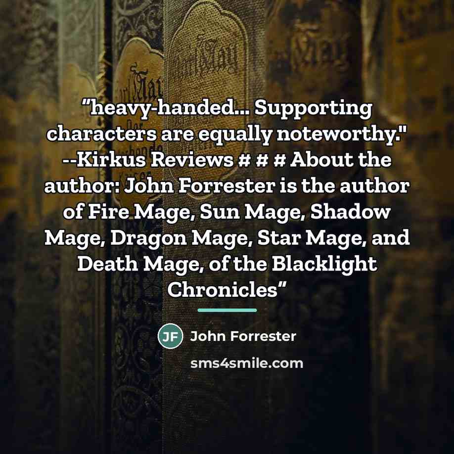 “heavy-handed... Supporting characters are equally noteworthy." --Kirkus Reviews # # # About the author: John Forrester is the author of Fire Mage, Sun Mage, Shadow Mage, Dragon Mage, Star Mage, and Death Mage, of the Blacklight Chronicles” quote by John Forrester