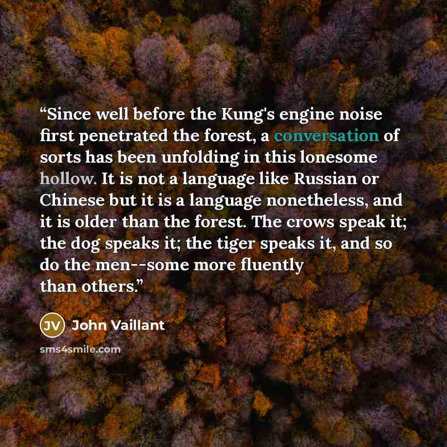 “Since well before the Kung's engine noise first penetrated the forest, a conversation of sorts has been unfolding in this lonesome hollow. It is not a language like Russian or Chinese but it is a language nonetheless, and it is older than the forest. The crows speak it; the dog speaks it; the…” quote by John Vaillant