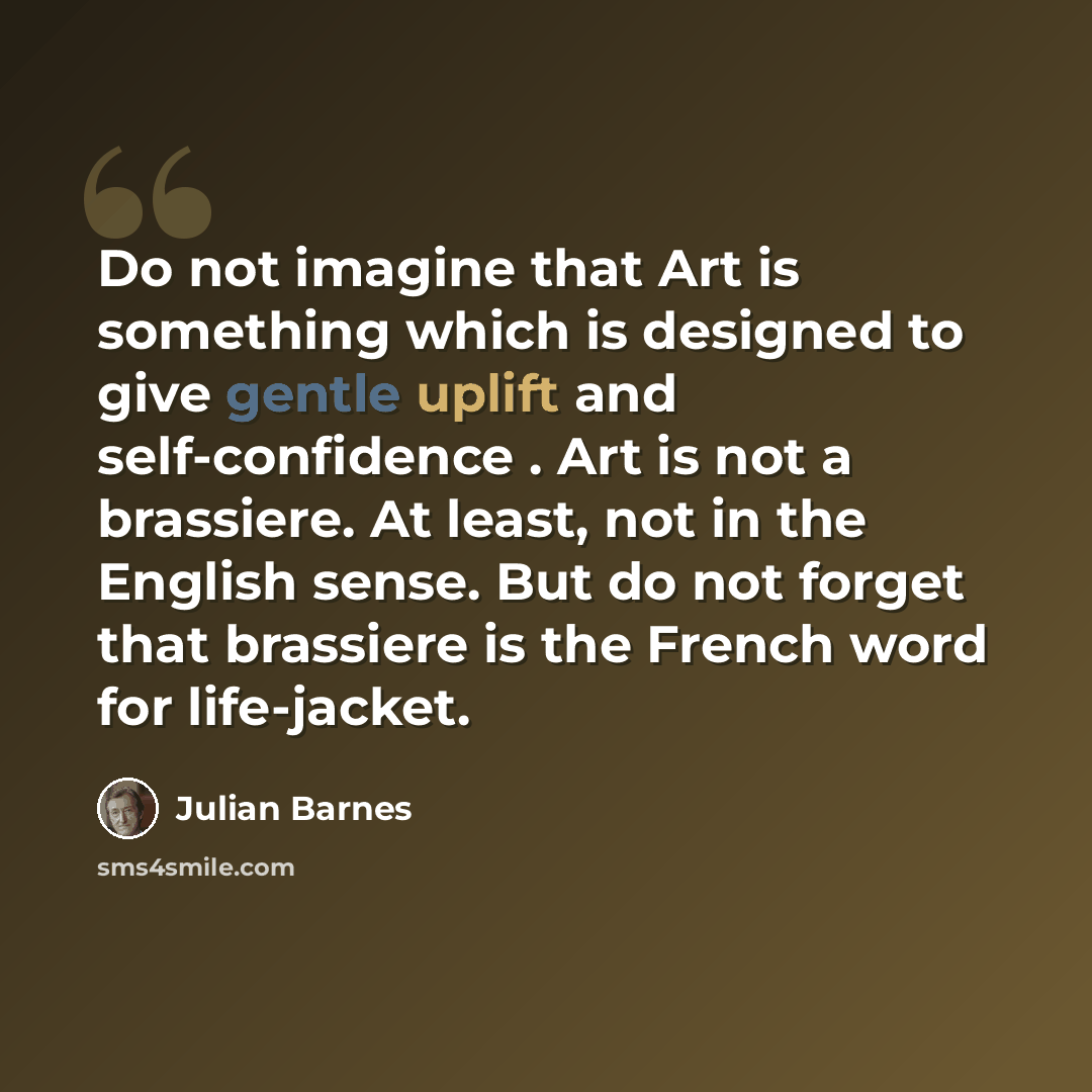 “Do not imagine that Art is something which is designed to give gentle uplift and self-confidence . Art is not a brassiere. At least, not in the English sense. But do not forget that brassiere is the French word for life-jacket.” quote by Julian Barnes
