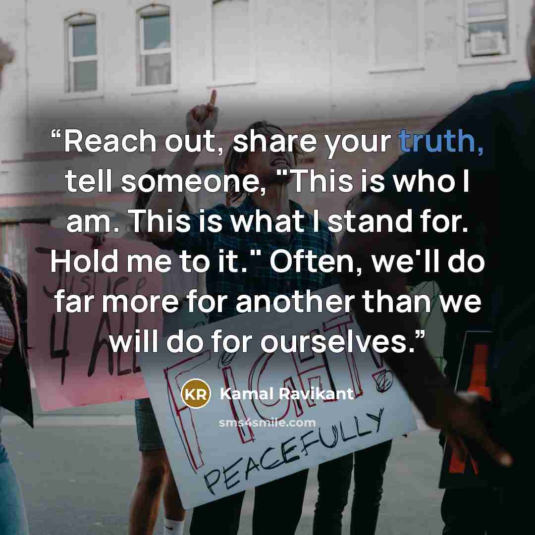 “Reach out, share your truth, tell someone, "This is who I am. This is what I stand for. Hold me to it." Often, we'll do far more for another than we will do for ourselves.” quote by Kamal Ravikant