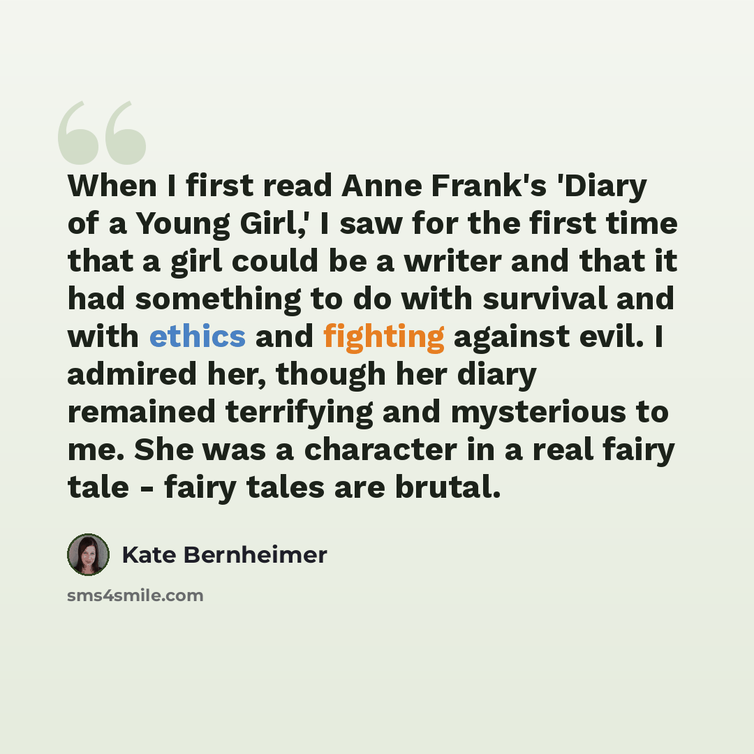 “When I first read Anne Frank's 'Diary of a Young Girl,' I saw for the first time that a girl could be a writer and that it had something to do with survival and with ethics and fighting against evil. I admired her, though her diary remained terrifying and mysterious to me. She was a character in a…” quote by Kate Bernheimer