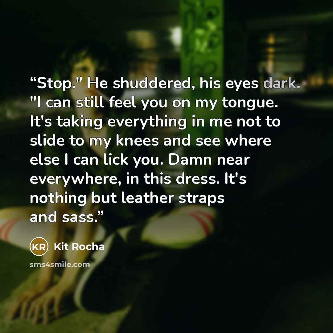 “Stop." He shuddered, his eyes dark. "I can still feel you on my tongue. It's taking everything in me not to slide to my knees and see where else I can lick you. Damn near everywhere, in this dress. It's nothing but leather straps and sass.” quote by Kit Rocha