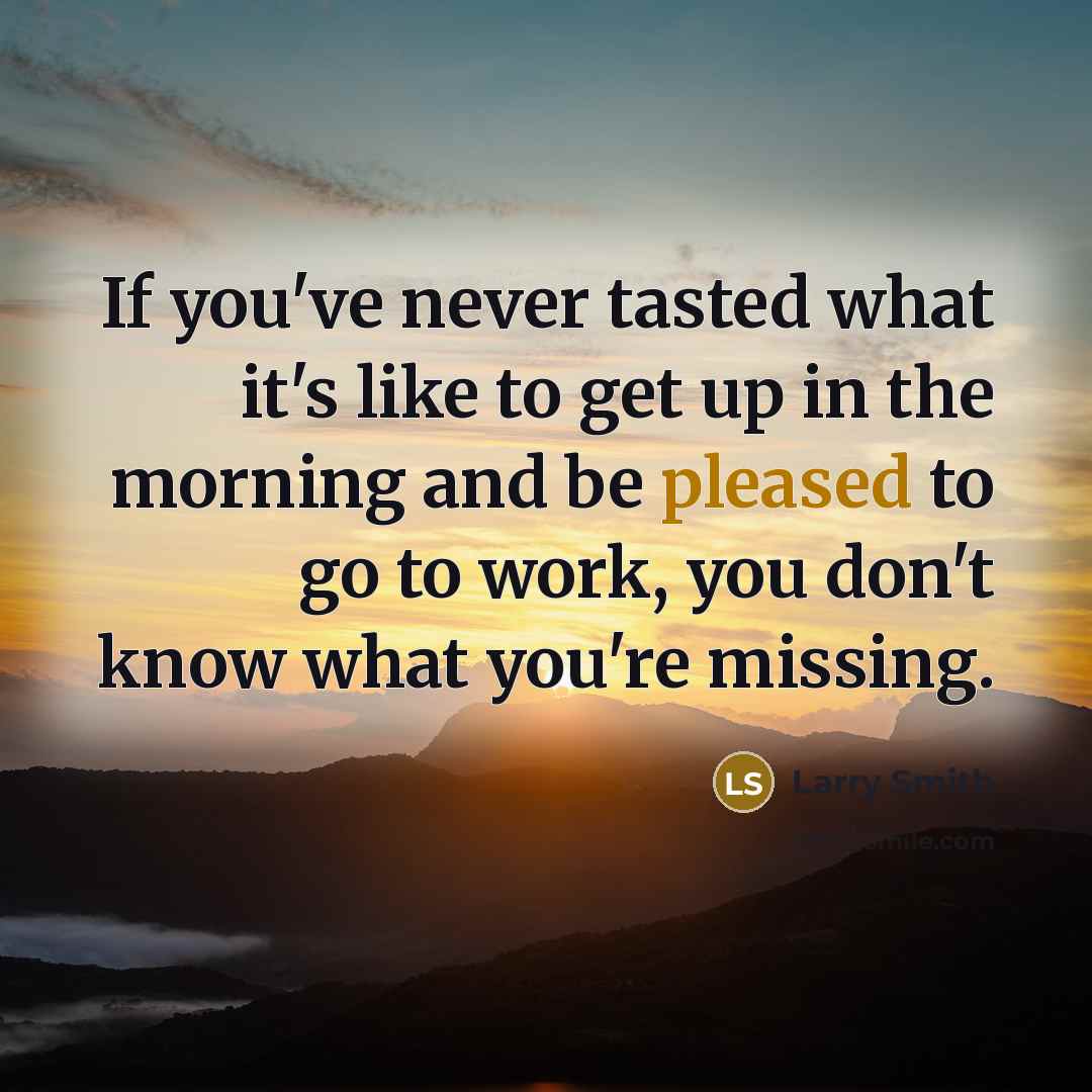 “If you've never tasted what it's like to get up in the morning and be pleased to go to work, you don't know what you're missing.” quote by Larry Smith