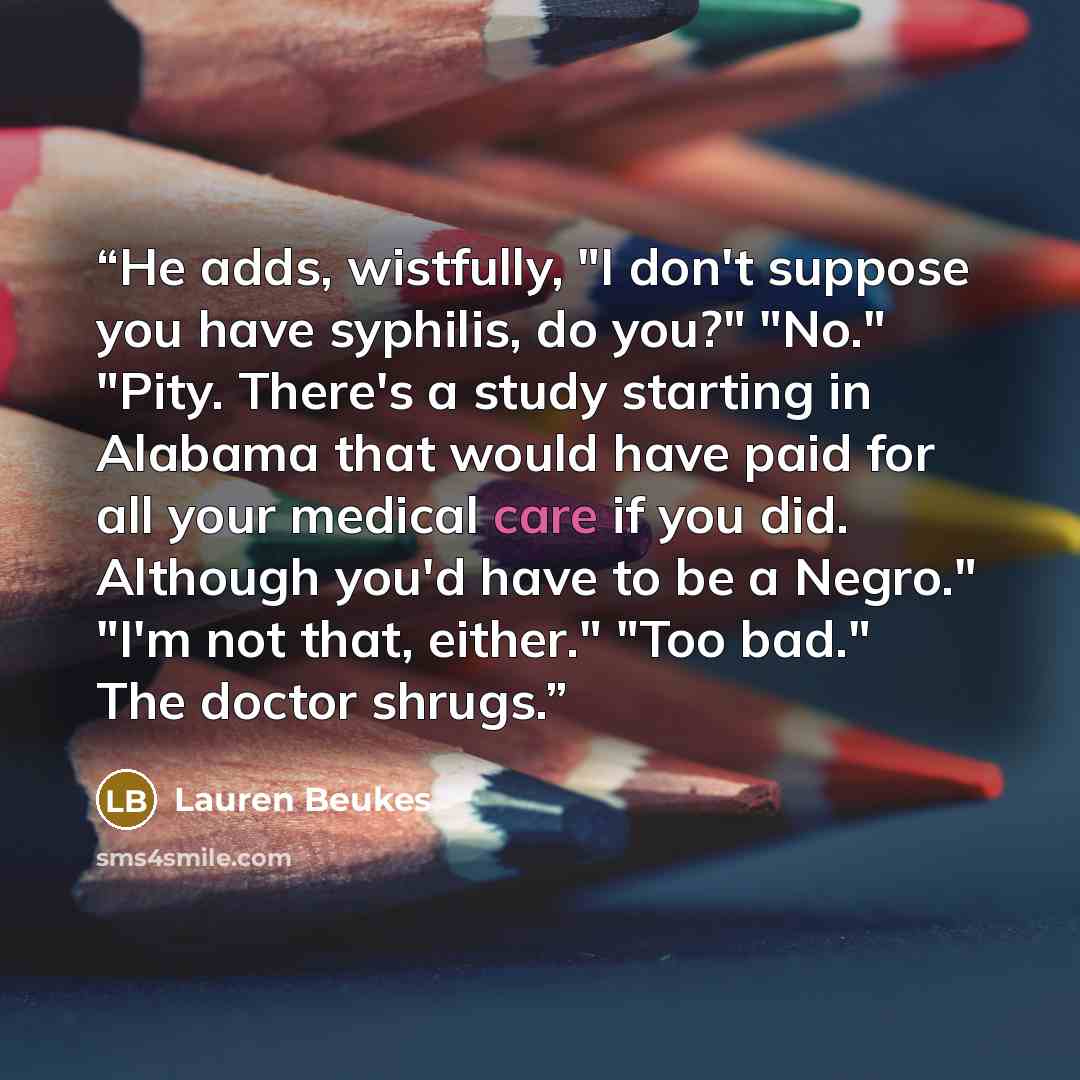 “He adds, wistfully, "I don't suppose you have syphilis, do you?" "No." "Pity. There's a study starting in Alabama that would have paid for all your medical care if you did. Although you'd have to be a Negro." "I'm not that, either." "Too bad." The doctor shrugs.” quote by Lauren Beukes