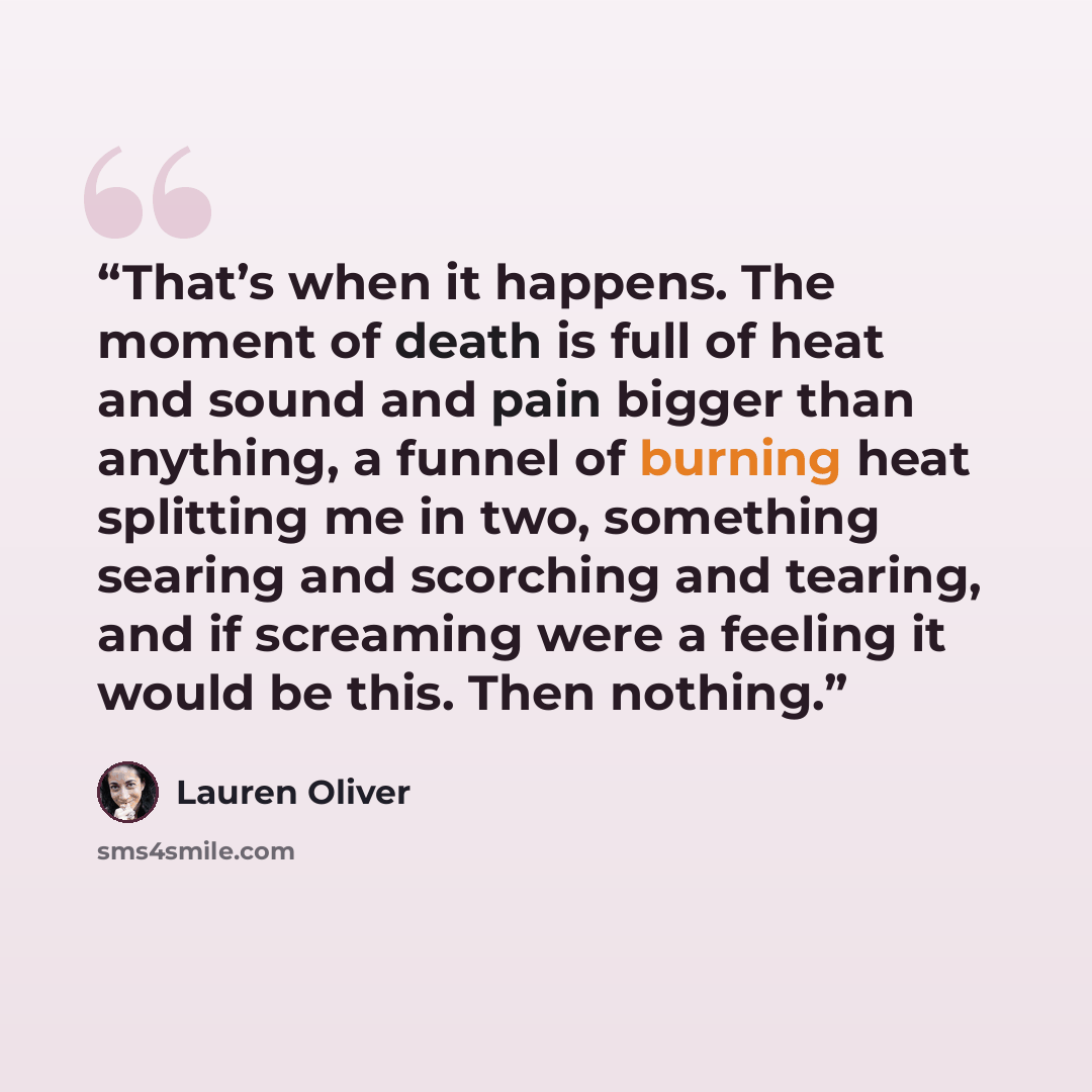 “That’s when it happens. The moment of death is full of heat and sound and pain bigger than anything, a funnel of burning heat splitting me in two, something searing and scorching and tearing, and if screaming were a feeling it would be this. Then nothing.” quote by Lauren Oliver